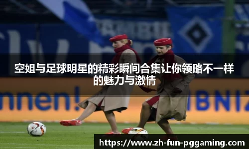 空姐与足球明星的精彩瞬间合集让你领略不一样的魅力与激情